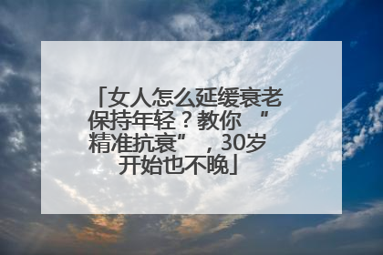 女人怎么延缓衰老保持年轻？教你 “精准抗衰”，30岁开始也不晚