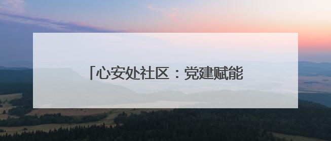 心安处社区：党建赋能 提升群众幸福指数