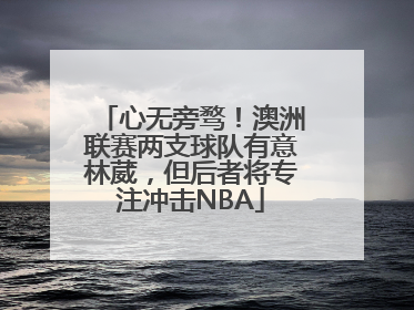 心无旁骛！澳洲联赛两支球队有意林葳，但后者将专注冲击NBA