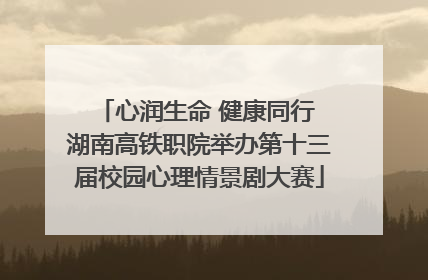 心润生命 健康同行 湖南高铁职院举办第十三届校园心理情景剧大赛
