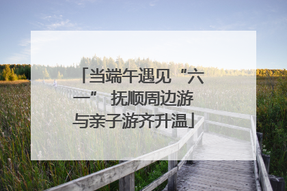 当端午遇见“六一” 抚顺周边游与亲子游齐升温