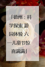 德州：科学探索 游园体验 六一儿童节惊喜满满