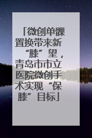 微创单髁置换带来新“膝”望，青岛市市立医院微创手术实现“保膝”目标