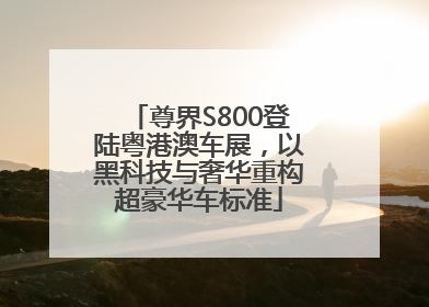 尊界S800登陆粤港澳车展，以黑科技与奢华重构超豪华车标准