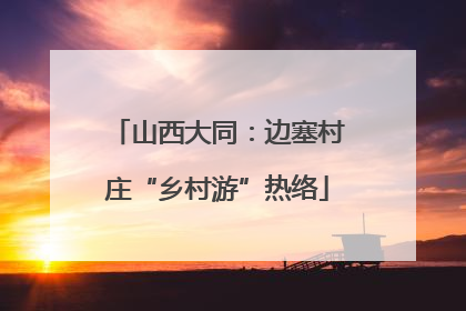 山西大同：边塞村庄“乡村游”热络