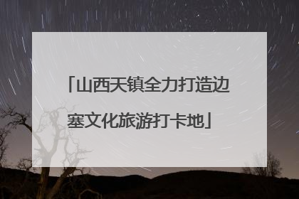 山西天镇全力打造边塞文化旅游打卡地