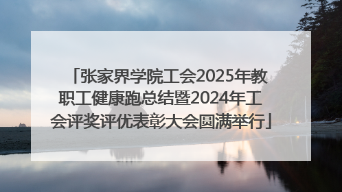 张家界学院工会2025年教职工健康跑总结暨2024年工会评奖评优表彰大会圆满举行