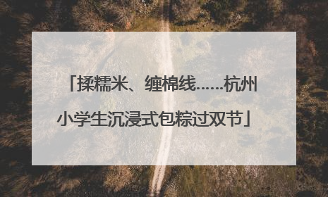 揉糯米、缠棉线……杭州小学生沉浸式包粽过双节
