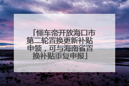 懂车帝开放海口市第二轮置换更新补贴申领，可与海南省置换补贴重复申报