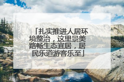 扎实推进人居环境整治，这里景美路畅生态宜居，居民乐道游客乐至