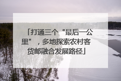 打通三个“最后一公里”，多地探索农村客货邮融合发展路径