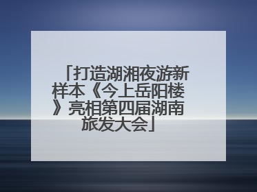 打造湖湘夜游新样本《今上岳阳楼》亮相第四届湖南旅发大会