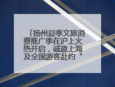 扬州夏季文旅消费推广季在沪上火热开启，诚邀上海及全国游客赴约“夏扬州”