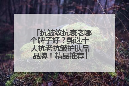 抗皱纹抗衰老哪个牌子好？甄选十大抗老抗皱护肤品品牌！精品推荐