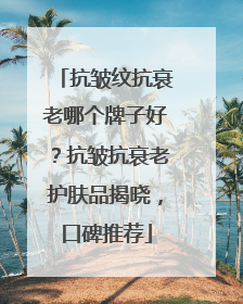 抗皱纹抗衰老哪个牌子好？抗皱抗衰老护肤品揭晓，口碑推荐