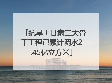 抗旱！甘肃三大骨干工程已累计调水2.45亿立方米