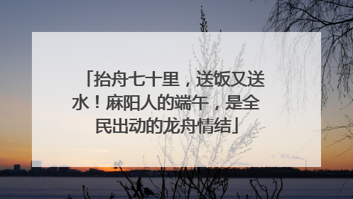 抬舟七十里，送饭又送水！麻阳人的端午，是全民出动的龙舟情结