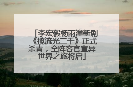 李宏毅杨雨潼新剧《揽流光三千》正式杀青，全阵容官宣异世界之旅将启