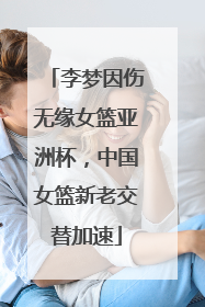 李梦因伤无缘女篮亚洲杯，中国女篮新老交替加速