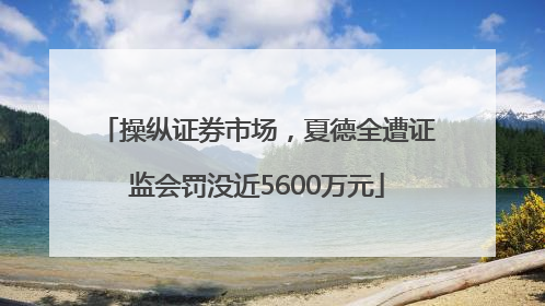 操纵证券市场，夏德全遭证监会罚没近5600万元