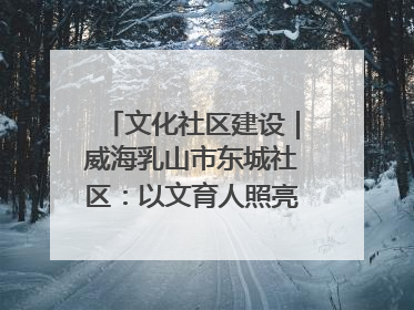 文化社区建设｜威海乳山市东城社区：以文育人照亮成长灯塔