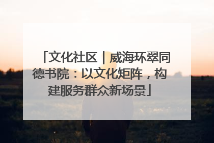 文化社区｜威海环翠同德书院：以文化矩阵，构建服务群众新场景