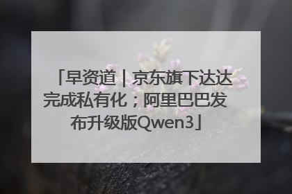 早资道｜京东旗下达达完成私有化；阿里巴巴发布升级版Qwen3