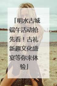 明水古城端午活动抢先看！古礼新趣文化盛宴等你来体验