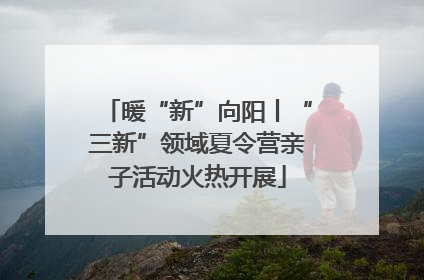 暖“新”向阳丨“三新”领域夏令营亲子活动火热开展