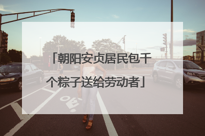 朝阳安贞居民包千个粽子送给劳动者
