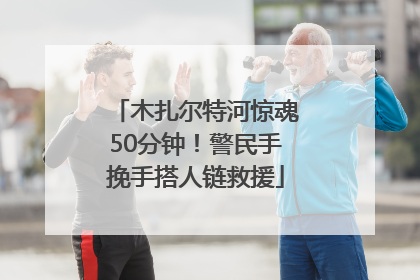 木扎尔特河惊魂50分钟！警民手挽手搭人链救援