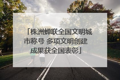 株洲蝉联全国文明城市称号 多项文明创建成果获全国表彰