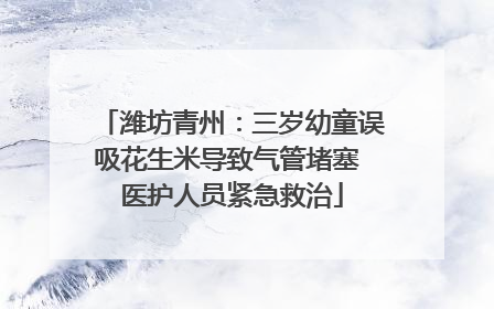 潍坊青州：三岁幼童误吸花生米导致气管堵塞 医护人员紧急救治
