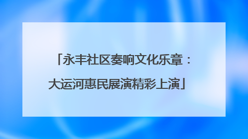 永丰社区奏响文化乐章：大运河惠民展演精彩上演