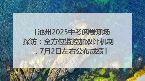 池州2025中考阅卷现场探访：全方位监控加双评机制，7月2日左右公布成绩