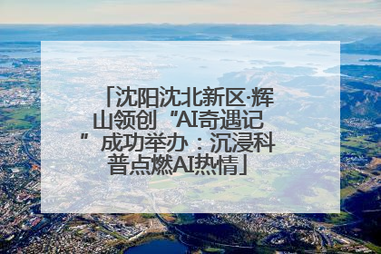 沈阳沈北新区·辉山领创“AI奇遇记”成功举办：沉浸科普点燃AI热情