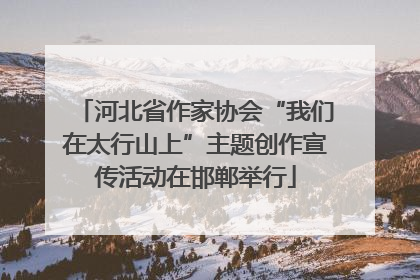 河北省作家协会“我们在太行山上”主题创作宣传活动在邯郸举行