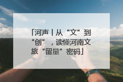 河声丨从“文”到“创”，读懂河南文旅“留量”密码
