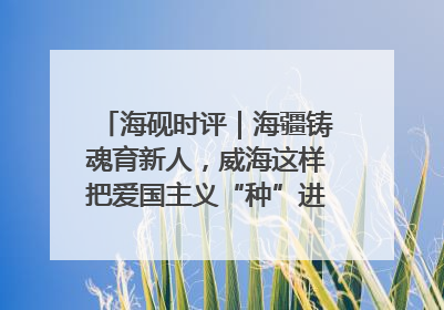 海砚时评｜海疆铸魂育新人，威海这样把爱国主义“种”进年轻人心里