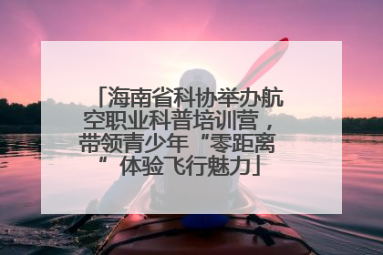海南省科协举办航空职业科普培训营，带领青少年“零距离”体验飞行魅力