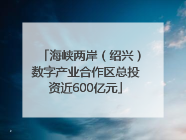 海峡两岸（绍兴）数字产业合作区总投资近600亿元