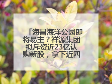 海昌海洋公园即将易主？祥源集团拟斥资近23亿认购新股，拿下近四成股份