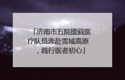 济南市五院援藏医疗队员奔赴雪域高原，践行医者初心