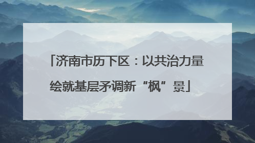 济南市历下区：以共治力量绘就基层矛调新“枫”景