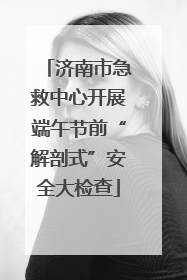 济南市急救中心开展端午节前“解剖式”安全大检查