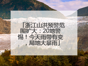浙江山洪预警范围扩大：20地警惕！今天雨带有变，局地大暴雨