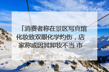 消费者称在景区写真馆化妆致双眼化学灼伤，店家称或因其卸妆不当 市场监管部门介入