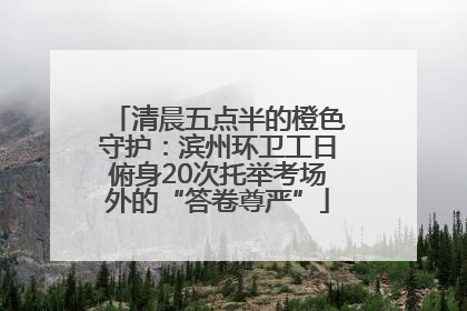 清晨五点半的橙色守护：滨州环卫工日俯身20次托举考场外的“答卷尊严”