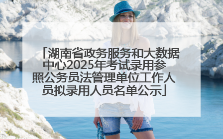 湖南省政务服务和大数据中心2025年考试录用参照公务员法管理单位工作人员拟录用人员名单公示