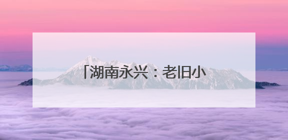 湖南永兴：老旧小区“焕新颜” 居民幸福“再升级”